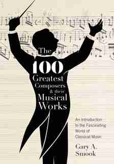 The 100 Greatest Composers And Their Musical Works: An Introduction To The Fascinating World Of Classical Music by Gary A. Smook