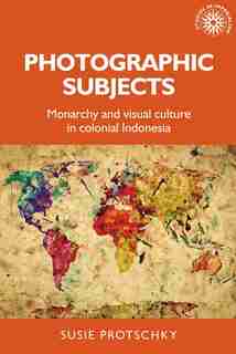 Photographic Subjects: Monarchy And Visual Culture In Colonial Indonesia by Susie Protschky