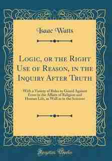Logic, or the Right Use of Reason, in the Inquiry After Truth: With a Variety of Rules to Guard Against Error in the Affairs of Religion and Human Life, as Well a by Isaac Watts