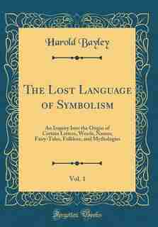 The Lost Language of Symbolism, Vol. 1: An Inquiry Into the Origin of Certain Letters, Words, Names, Fairy-Tales, Folklore, and Mythologies by Harold Bayley