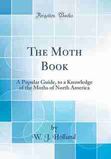 The Moth Book: A Popular Guide, to a Knowledge of the Moths of North America (Classic Reprint) by W. J. Holland