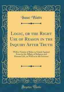 Logic, or the Right Use of Reason in the Inquiry After Truth: With a Variety of Rules to Guard Against Error in the Affairs of Religion and Human Life, as Well a by Isaac Watts