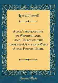 Alice's Adventures in Wonderland, And, Through the Looking-Glass and What Alice Found There (Classic Reprint) by Lewis Carroll