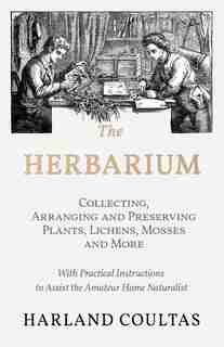 The Herbarium - Collecting, Arranging and Preserving Plants, Lichens, Mosses and More - With Practical Instructions to Assist the Amateur Home Naturalist by Harland Coultas