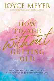How To Age Without Getting Old: The Steps You Can Take Today To Stay Young For The Rest Of Your Life by Joyce Meyer