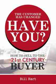 The Customer Has Changed; Have You?: How to Sell to the 21st Century Buyer by Bill Hart