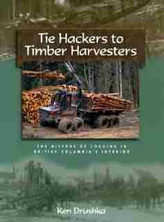 Tie Hackers To Timber Harvesters: The History Of Logging In Bc's Interior by Ken Drushka