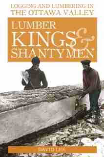 Lumber Kings and Shantymen: Logging and Lumbering in the Ottawa Valley by David Lee