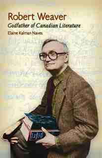 Robert Weaver: Godfather of Canadian Literature by Elaine Naves