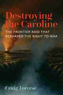 Destroying The Caroline: The Frontier Raid That Reshaped The Right To War by Craig Forcese