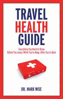 Travel Health Guide: Everything You Need to Know Before You Leave, While You're Away, After You're Back by Mark Wise