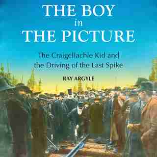 The Boy in the Picture: The Craigellachie Kid and the Driving of the Last Spike by Ray Argyle