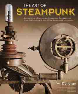 The Art of Steampunk: Extraordinary Devices and Ingenious Contraptions from the Leading Artists of the Steampunk Movement by Art Donovan