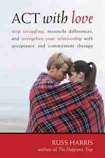 ACT with Love: Stop Struggling, Reconcile Differences, and Strengthen Your Relationship with Acceptance and Commit by Russ Harris