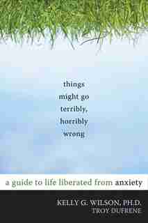 Things Might Go Terribly, Horribly Wrong: A Guide to Life Liberated from Anxiety by Kelly G. Wilson