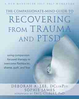 The Compassionate-Mind Guide to Recovering from Trauma and PTSD: Using Compassion-Focused Therapy to Overcome Flashbacks, Shame, Guilt, and Fear by Deborah A. Lee