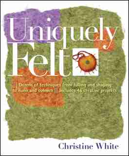 Uniquely Felt: Dozens Of Techniques From Fulling And Shaping To Nuno And Cobweb by Christine White