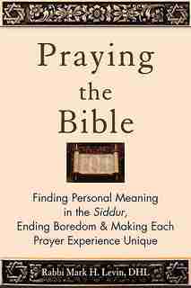 Praying The Bible: Finding Personal Meaning In The Siddur, Ending Boredom & Making Each Prayer Experience Unique by Rabbi Mark H. Levin
