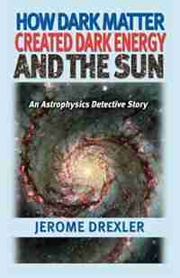 How Dark Matter Created Dark Energy And The Sun: An Astrophysics Detective Story by Jerome Drexler