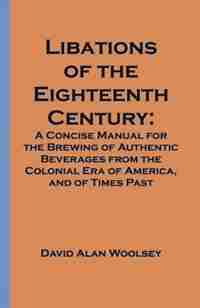 Libations Of The Eighteenth Century: A Concise Manual For The Brewing Of Authentic Beverages From The Colonial Era Of America, And Of Times Past by David A. Woolsey