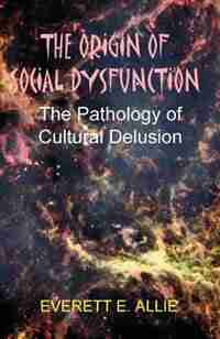 The Origin Of Social Dysfunction: The Pathology Of Cultural Delusion by Everett E. Allie