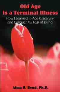 Old Age Is A Terminal Illness: How I Learned To Age Gracefully And Conquer My Fear Of Dying by Alma H. Bond