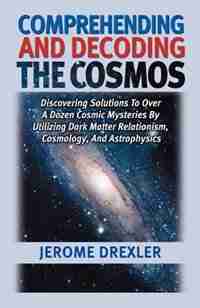 Comprehending And Decoding The Cosmos: Discovering Solutions To Over A Dozen Cosmic Mysteries By Utilizing Dark Matter Relationism, Cosmology, And Ast by Drexler, Jerome