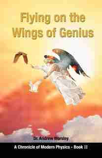 Flying On The Wings Of Genius: A Chronicle Of Modern Physics, Book 2 by Andrew Worsley