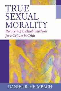 True Sexual Morality: Recovering Biblical Standards for a Culture in Crisis by Daniel R. Heimbach