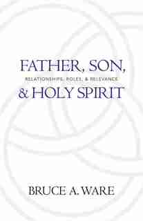 Father, Son, and Holy Spirit: Relationships, Roles, and Relevance by Bruce A. Ware