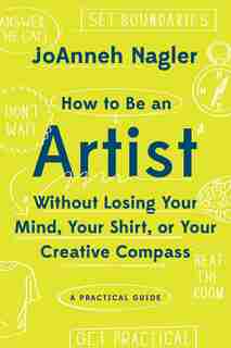 How To Be An Artist Without Losing Your Mind, Your Shirt, Or Your Creative Compassion by Joanneh Nagler