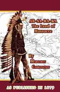 Ab-sa-ra-ka Land Of Massacre: Being The Experience Of An Officer's Wife On The Plains With An Outline Of Indian Operations And Conferences From 1865 by Margaret Irvin Carrington