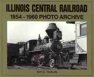 Illinois Central Railroad, 1875-1970: Photo Archive by Kim D Tschudy