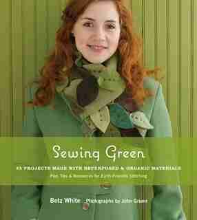 Sewing Green: 25 Projects Made With Repurposed & Organic Materials Plus Tips & Resources For Earth-friendly Stitc by Betz White