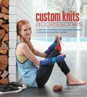 Custom Knits Accessories: Unleash Your Inner Designer With Improvisational Techniques For Hats, Scarves, Gloves, Socks And Mo by Wendy Bernard