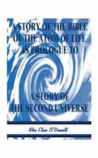 A Story Of The Bible Of The Atom Of Life: As Prologue Of A Story Of The Second Universe by Alex Close O'donnell