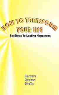 How To Transform Your Life: Six Steps To Lasting Happiness by Barbara Goosen Shelby