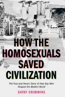 How The Homosexuals Saved Civilization: The Time And Heroic Story Of How Gay Men Shaped The Modern World by Cathy Crimmins