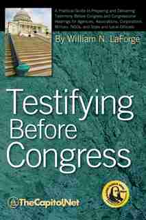Testifying Before Congress: A Practical Guide To Preparing And Delivering Testimony Before Congress And Congressional Hearings by William N. Laforge