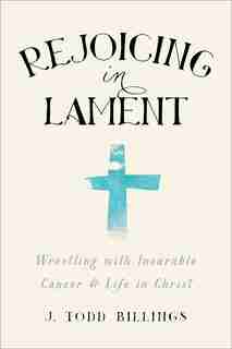 Rejoicing in Lament: Wrestling with Incurable Cancer and Life in Christ by J. Todd Billings, J. Todd