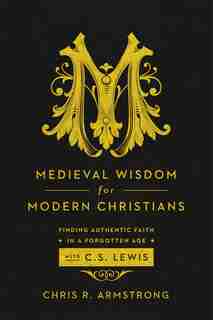 MEDIEVAL WISDOM FOR MODERN CHRISTIANS: Finding Authentic Faith in a Forgotten Age with C. S. Lewis by Chris R. Armstrong