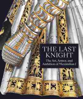 The Last Knight: The Art, Armor, And Ambition Of Maximilian I de Pierre Terjanian