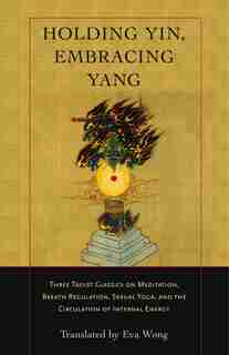 Holding Yin, Embracing Yang: Three Taoist Classics on Meditation, Breath Regulation, Sexual Yoga, and the Circulation of Interna by Eva Wong