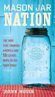 Mason Jar Nation: The Jars That Changed America And 50 Clever Ways To Use Them Today by Joann Moser