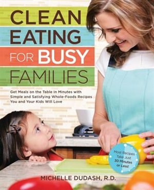 Clean Eating For Busy Families: Get Meals On The Table In Minutes With Simple And Satisfying Whole-foods Recipes You And Your Kids by Michelle Dudash