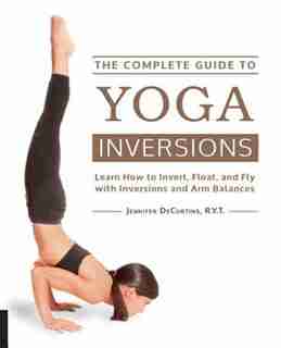 The Complete Guide To Yoga Inversions: Learn How To Invert, Float, And Fly With Inversions And Arm Balances by Jennifer Decurtins