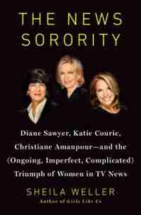 The News Sorority: Diane Sawyer, Katie Couric, Christiane Amanpour-and The (ongoing, Imperfect, Complicated) Triumph O by Sheila Weller