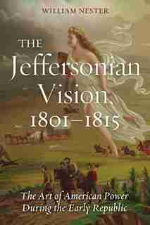 The Jeffersonian Vision, 1801-1815: The Art Of American Power During The Early Republic by William Nester