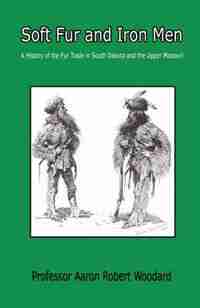 Soft Fur And Iron Men - A History Of The Fur Trade In South Dakota And The Upper Missouri by Aaron Robert Woodard