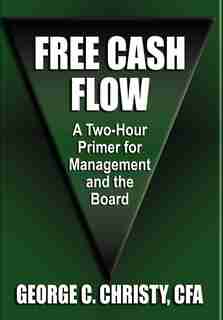 FREE CASH FLOW: A Two-Hour Primer For Management and the Board by George C. Christy Cfa